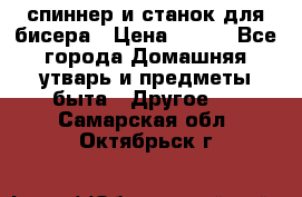 спиннер и станок для бисера › Цена ­ 500 - Все города Домашняя утварь и предметы быта » Другое   . Самарская обл.,Октябрьск г.
